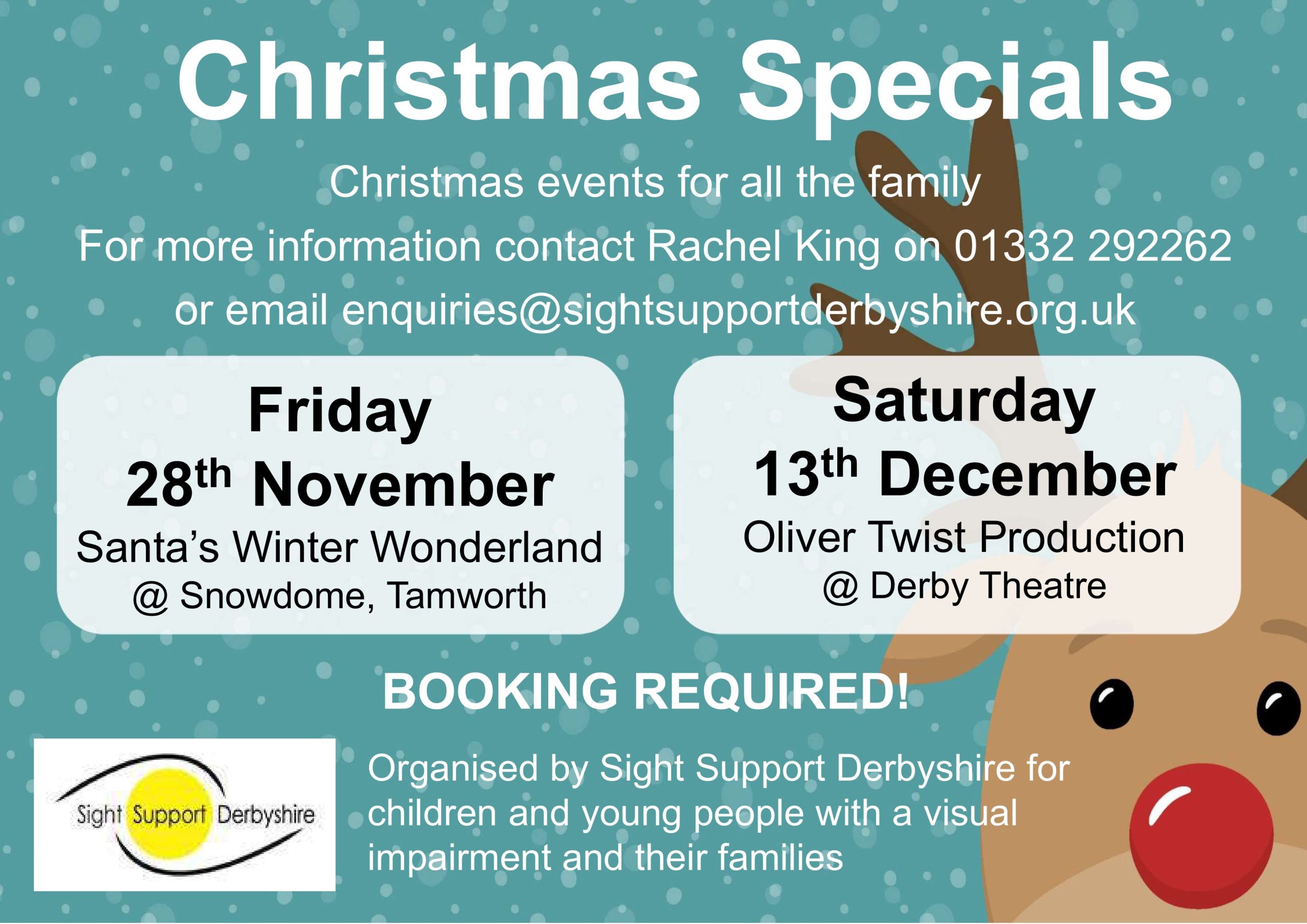 The background is a cartoon image of a reindeer's face and a snowy background. The words in white and black read: Christmas Specials. Christmas events for all the family. For more information contact Rachel King on 01332 292262 or email enquiries@sightsupportderbyshire.org.uk Friday 28th November - Santa's Winter Wonderland @ Snowdome, Tamworth. Saturday 13th December - Oliver Twist Production @Derby Theatre. Booking Required! Organised by Sight Support Derbyshire for children and young people with a visual impairment and their families.